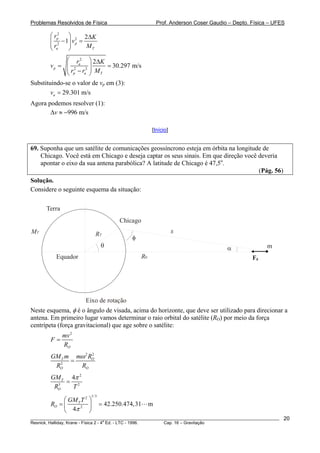 Problemas Resolvidos de Física                            Prof. Anderson Coser Gaudio – Depto. Física – UFES

        ⎛ rp2 ⎞ 2 2ΔK
        ⎜ 2 − 1⎟ v p =
        ⎜r     ⎟
        ⎝ a    ⎠       MT

             ⎛ r 2 ⎞ 2ΔK
        vp = ⎜ 2 a 2 ⎟   = 30.297 m/s
             ⎜ r −r ⎟ M
             ⎝ p a ⎠ T
Substituindo-se o valor de vp em (3):
        va = 29.301 m/s
Agora podemos resolver (1):
       Δv ≈ −996 m/s

                                                      [Início]


69. Suponha que um satélite de comunicações geossíncrono esteja em órbita na longitude de
    Chicago. Você está em Chicago e deseja captar os seus sinais. Em que direção você deveria
    apontar o eixo da sua antena parabólica? A latitude de Chicago é 47,5o.
                                                                                      (Pág. 56)
Solução.
Considere o seguinte esquema da situação:

      Terra
                                       Chicago
MT                          RT                                   x
                                           φ
                                θ                                                    α               m
          Equador                                R0                                            Fg




                       Eixo de rotação
Neste esquema, φ é o ângulo de visada, acima do horizonte, que deve ser utilizado para direcionar a
antena. Em primeiro lugar vamos determinar o raio orbital do satélite (RO) por meio da força
centrípeta (força gravitacional) que age sobre o satélite:
              mv 2
        F=
              RO
        GM T m mω 2 RO
                     2

          2
              =
         RO     RO
        GM T 4π 2
          3
            = 2
         RO  T
                         1/ 3
             ⎛ GM T T 2 ⎞
        RO = ⎜          ⎟       = 42.250.474,31       m
             ⎝ 4π
                   2
                        ⎠
________________________________________________________________________________________________________   20
                                       a
Resnick, Halliday, Krane - Física 2 - 4 Ed. - LTC - 1996. Cap. 16 – Gravitação
 