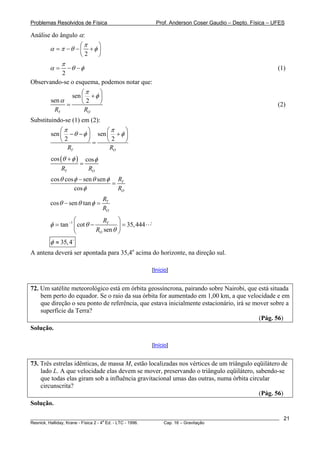 Problemas Resolvidos de Física                          Prof. Anderson Coser Gaudio – Depto. Física – UFES

Análise do ângulo α:
                  ⎛π    ⎞
       α = π −θ − ⎜ + φ ⎟
                  ⎝2    ⎠
            π
       α = −θ −φ                                                                                       (1)
            2
Observando-se o esquema, podemos notar que:
                    ⎛π    ⎞
                sen ⎜ + φ ⎟
        sen α       ⎝2    ⎠
              =                                                                                        (2)
         RT          RO
Substituindo-se (1) em (2):
            ⎛π        ⎞     ⎛π    ⎞
        sen ⎜ − θ − φ ⎟ sen ⎜ + φ ⎟
            ⎝2        ⎠=    ⎝2    ⎠
               RT            RO
        cos (θ + φ ) cos φ
                    =
             RT       RO
        cos θ cos φ − sen θ sen φ RT
                                 =
                  cos φ            RO
                                 RT
        cos θ − sen θ tan φ =
                                 RO
                    ⎛             RT ⎞
        φ = tan −1 ⎜ cot θ −            ⎟ = 35, 444
                    ⎝          RO sen θ ⎠
        φ ≈ 35, 4
A antena deverá ser apontada para 35,4o acima do horizonte, na direção sul.

                                                      [Início]


72. Um satélite meteorológico está em órbita geossíncrona, pairando sobre Nairobi, que está situada
    bem perto do equador. Se o raio da sua órbita for aumentado em 1,00 km, a que velocidade e em
    que direção o seu ponto de referência, que estava inicialmente estacionário, irá se mover sobre a
    superfície da Terra?
                                                                                          (Pág. 56)
Solução.

                                                      [Início]


73. Três estrelas idênticas, de massa M, estão localizadas nos vértices de um triângulo eqüilátero de
    lado L. A que velocidade elas devem se mover, preservando o triângulo eqüilátero, sabendo-se
    que todas elas giram sob a influência gravitacional umas das outras, numa órbita circular
    circunscrita?
                                                                                          (Pág. 56)
Solução.

________________________________________________________________________________________________________   21
                                       a
Resnick, Halliday, Krane - Física 2 - 4 Ed. - LTC - 1996. Cap. 16 – Gravitação
 