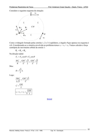Problemas Resolvidos de Física                      Prof. Anderson Coser Gaudio – Depto. Física – UFES

Considere o seguinte esquema da situação:
                         M    v3



                    L                  L

                        FC        CM
             F31
        v1

        M                     L               M
                    F21
                                             v2

Como o triângulo formado pelas estrelas 1, 2 e 3 é eqüilátero, o ângulo θ que aparece no esquema é
π/6. Considerando-se a simetria envolvida no problema temos v1 = v2 = v3. Vamos calcular a força
centrípeta do movimento orbital da estrela 1:
        FC = F13 + F12
Na direção radial:
       FC = F13 cos θ + F12 cos θ
        Mv12 GM 2 3 GM 2 3
            = 2     + 2
         R    L   2   L  2
Mas:
              3
        R=      L
             3
Logo:
        3Mv12 GM 2 3
               =
         L 3     L2
              GM
        v12 =
               L
                             GM
        v1 = v2 = v3 =
                              L

                                                  [Início]




________________________________________________________________________________________________________   22
                                       a
Resnick, Halliday, Krane - Física 2 - 4 Ed. - LTC - 1996. Cap. 16 – Gravitação
 