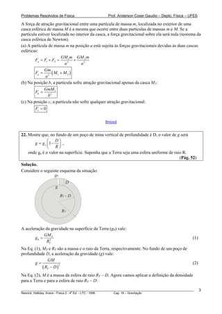 Problemas Resolvidos de Física                      Prof. Anderson Coser Gaudio – Depto. Física – UFES

A força de atração gravitacional entre uma partícula de massa m, localizada no exterior de uma
casca esférica de massa M é a mesma que ocorre entre duas partículas de massas m e M. Se a
partícula estiver localizada no interior da casca, a força gravitacional sobre ela será nula (teorema da
casca esférica de Newton).
(a) A partícula de massa m na posição a está sujeita às forças gravitacionais devidas às duas cascas
esféricas:
                        GM 1m GM 2 m
        Fa = F1 + F2 =        +
                          a2       a2
              Gm
        Fa = 2 ( M 1 + M 2 )
               a
(b) Na posição b, a partícula sofre atração gravitacional apenas da casca M1:
              GmM 1
        Fb =
                 b2
(c) Na posição c, a partícula não sofre qualquer atração gravitacional:
        Fc = 0

                                                  [Início]


22. Mostre que, no fundo de um poço de mina vertical de profundidade é D, o valor de g será
               ⎛ D⎞
       g = g s ⎜1 − ⎟ ,
               ⎝   R⎠
    onde gs é o valor na superfície. Suponha que a Terra seja uma esfera uniforme de raio R.
                                                                                        (Pág. 52)
Solução.
Considere o seguinte esquema da situação:
                  g0
                          D
                    g

                        RT - D


                        RT


A aceleração da gravidade na superfície da Terra (g0) vale:
            GM T
       g0 =                                                                                            (1)
             RT2
Na Eq. (1), MT e RT são a massa e o raio da Terra, respectivamente. No fundo de um poço de
profundidade D, a aceleração da gravidade (g) vale:
               GM
       g=                                                                                              (2)
            ( RT − D )
                       2



Na Eq. (2), M é a massa da esfera de raio RT − D. Agora vamos aplicar a definição da densidade
para a Terra e para a esfera de raio RT − D:
________________________________________________________________________________________________________     3
                                       a
Resnick, Halliday, Krane - Física 2 - 4 Ed. - LTC - 1996. Cap. 16 – Gravitação
 