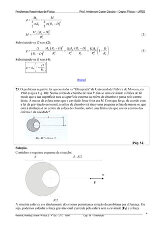 Problemas Resolvidos de Física                        Prof. Anderson Coser Gaudio – Depto. Física – UFES

              MT            M
        ρ=          =
             4        4
               π RT     π ( RT − D )
                  3                  3

             3        3
           M ( R − D)
                                3

        M = T T3                                                                                       (3)
               RT
Substituindo-se (3) em (2):
                              M T ( RT − D )   GM T ( RT − D ) GM T ⎛
                                         3
                 G                                                       D⎞
        g=                                   =                =     ⎜1 −  ⎟                            (4)
             ( RT − D )
                          2           3          2               2
                                    RT          RT      RT      RT ⎝ RT ⎠
Substituindo-se (1) em (4):
               ⎛    D⎞
        g = g0 ⎜1 −  ⎟
               ⎝ RT ⎠

                                                    [Início]


23. O problema seguinte foi apresentado na “Olimpíada” da Universidade Pública de Moscou, em
    1946 (veja a Fig. 40): Numa esfera de chumbo de raio R, faz-se uma cavidade esférica de tal
    modo que a sua superfície toca a superfície externa da esfera de chumbo e passa pelo centro
    desta. A massa da esfera antes que a cavidade fosse feita era M. Com que força, de acordo com
    a lei da gravitação universal, a esfera de chumbo irá atrair uma pequena esfera de massa m, que
    está à distância d do centro da esfera de chumbo, sobre uma linha reta que une os centros das
    esferas e da cavidade?




                                                                                               (Pág. 52)
Solução.
Considere o seguinte esquema da situação:
              R                           d - R/2




                                                                       m

                                                                 F




                              R/2
A simetria esférica e o alinhamento dos corpos permitem a solução do problema por diferença. Ou
seja, podemos calcular a força gravitacional exercida pela esfera sem a cavidade (F1) e a força
________________________________________________________________________________________________________     4
                                       a
Resnick, Halliday, Krane - Física 2 - 4 Ed. - LTC - 1996. Cap. 16 – Gravitação
 