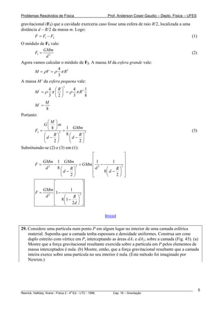 Problemas Resolvidos de Física                      Prof. Anderson Coser Gaudio – Depto. Física – UFES

gravitacional (F2) que a cavidade exerceria caso fosse uma esfera de raio R/2, localizada a uma
distância d − R/2 da massa m. Logo:
        F = F1 − F2                                                                             (1)
O módulo de F1 vale:
            GMm
       F1 =                                                                                            (2)
             d2
Agora vamos calcular o módulo de F2. A massa M da esfera grande vale:
                   4
       M = ρV = ρ π R 3
                   3
A massa M’ da esfera pequena vale:
                         3
             4 ⎛R⎞     4     1
        M = ρ π ⎜ ⎟ = ρ π R3
            '

             3 ⎝2⎠     3     8
                M
        M' =
                8
Portanto:
              ⎛M ⎞
            G⎜ ⎟m
        F2 = ⎝ ⎠ 2 =
                 8        1 GMm
                                     2
                                                                                                       (3)
            ⎛     R⎞      8⎛      R⎞
            ⎜ d− ⎟          ⎜ d− ⎟
            ⎝      2⎠       ⎝     2⎠
Substituindo-se (2) e (3) em (1):
                                ⎡               ⎤
                                ⎢               ⎥
           GMm 1 GMm            ⎢1 −      1     ⎥
        F=     −           = GMm 2
            d2   8⎛   R⎞
                         2
                                ⎢d    ⎛     R⎞ ⎥
                                              2

                  ⎜d − ⎟        ⎢    8⎜ d − ⎟ ⎥
                  ⎝   2⎠        ⎣     ⎝     2⎠ ⎦
               ⎡              ⎤
               ⎢              ⎥
           GMm ⎢       1      ⎥
        F=      1−
            d2 ⎢   ⎛     R ⎞ ⎥
                            2

               ⎢ 8 ⎜1 −    ⎟ ⎥
               ⎣   ⎝ 2d ⎠ ⎦

                                                  [Início]


29. Considere uma partícula num ponto P em algum lugar no interior de uma camada esférica
    material. Suponha que a camada tenha espessura e densidade uniformes. Construa um cone
    duplo estreito com vértice em P, interceptando as áreas dA1 e dA2, sobre a camada (Fig. 43). (a)
    Mostre que a força gravitacional resultante exercida sobre a partícula em P pelos elementos de
    massa interceptados é nula. (b) Mostre, então, que a força gravitacional resultante que a camada
    inteira exerce sobre uma partícula no seu interior é nula. (Este método foi imaginado por
    Newton.)




________________________________________________________________________________________________________     5
                                       a
Resnick, Halliday, Krane - Física 2 - 4 Ed. - LTC - 1996. Cap. 16 – Gravitação
 