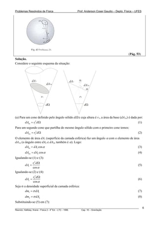 Problemas Resolvidos de Física                      Prof. Anderson Coser Gaudio – Depto. Física – UFES




                                                                                               (Pág. 53)
Solução.
Considere o seguinte esquema da situação:




                dA1                          dA1      α
                               dA1n                        dA1n
                                                            α

                          r1                          r1

                               dΩ                          dΩ


(a) Para um cone definido pelo ângulo sólido dΩ e cuja altura é r1, a área da base (dA1n) é dada por:
        dA1n = r12 d Ω                                                                                 (1)
Para um segundo cone que partilha do mesmo ângulo sólido com o primeiro cone temos:
        dA2 n = r22 d Ω                                                                                (2)
O elemento de área dA1 (superfície da camada esférica) faz um ângulo α com o elemento de área
dA1n (o ângulo entre dA2 e dA2n também é α). Logo:
        dA1n = dA1 cos α                                                                    (3)
        dA2 n = dA2 cos α                                                                              (4)
Igualando-se (1) e (3):
             r12 d Ω
        dA1 =                                                                                          (5)
             cos α
Igualando-se (2) e (4):
              r22 d Ω
        dA2 =                                                                                          (6)
              cos α
Seja σ a densidade superficial da camada esférica:
        dm1 = σ dA1                                                                                    (7)
        dm2 = σ dA2                                                                                    (8)
Substituindo-se (5) em (7):
________________________________________________________________________________________________________     6
                                       a
Resnick, Halliday, Krane - Física 2 - 4 Ed. - LTC - 1996. Cap. 16 – Gravitação
 