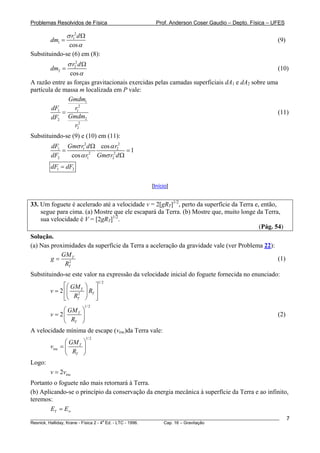 Problemas Resolvidos de Física                      Prof. Anderson Coser Gaudio – Depto. Física – UFES

                 σ r12 d Ω
        dm1 =                                                                                          (9)
                  cos α
Substituindo-se (6) em (8):
                 σ r22 d Ω
        dm2 =                                                                                          (10)
                  cos α
A razão entre as forças gravitacionais exercidas pelas camadas superficiais dA1 e dA2 sobre uma
partícula de massa m localizada em P vale:
               Gmdm1
        dF1       r12
             =                                                                                 (11)
        dF2 Gmdm2
                  r22
Substituindo-se (9) e (10) em (11):
        dF1 Gmσ r12 d Ω cos α r22
            =                       =1
        dF2   cos α r12 Gmσ r22 d Ω
        dF1 = dF2

                                                  [Início]


33. Um foguete é acelerado até a velocidade v = 2[gRT]1/2, perto da superfície da Terra e, então,
    segue para cima. (a) Mostre que ele escapará da Terra. (b) Mostre que, muito longe da Terra,
    sua velocidade é V = [2gRT]1/2.
                                                                                          (Pág. 54)
Solução.
(a) Nas proximidades da superfície da Terra a aceleração da gravidade vale (ver Problema 22):
            GM T
        g=                                                                                    (1)
             RT2
Substituindo-se este valor na expressão da velocidade inicial do foguete fornecida no enunciado:
                                    1/ 2
              ⎡⎛ GM ⎞ ⎤
        v = 2 ⎢⎜ 2 T ⎟ RT ⎥
              ⎣⎝ RT ⎠ ⎦
                         1/ 2
            ⎛ GM T ⎞
       v = 2⎜      ⎟                                                                                   (2)
            ⎝ RT ⎠
A velocidade mínima de escape (vesc)da Terra vale:
                             1/ 2
                ⎛ GM T ⎞
        vesc   =⎜      ⎟
                ⎝ RT ⎠
Logo:
        v = 2vesc
Portanto o foguete não mais retornará à Terra.
(b) Aplicando-se o princípio da conservação da energia mecânica à superfície da Terra e ao infinito,
teremos:
        ET = E∞
________________________________________________________________________________________________________     7
                                       a
Resnick, Halliday, Krane - Física 2 - 4 Ed. - LTC - 1996. Cap. 16 – Gravitação
 