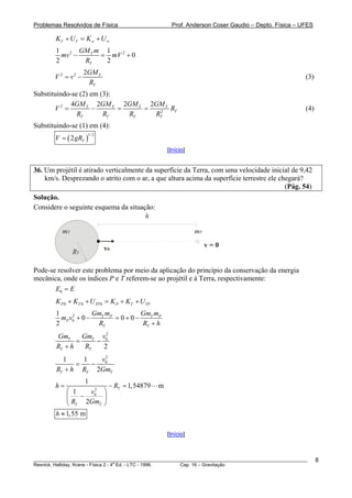 Problemas Resolvidos de Física                          Prof. Anderson Coser Gaudio – Depto. Física – UFES

        KT + U T = K ∞ + U ∞
        1 2 GM T m 1
          mv −    = mV 2 + 0
        2      RT  2
                     2GM T
        V 2 = v2 −                                                                                     (3)
                      RT
Substituindo-se (2) em (3):
             4GM T 2GM T 2GM T 2GM T
       V2 =          −      =    =     RT                                                              (4)
               RT       RT    RT   RT2
Substituindo-se (1) em (4):
        V = ( 2 gRT )
                      1/ 2


                                                      [Início]


36. Um projétil é atirado verticalmente da superfície da Terra, com uma velocidade inicial de 9,42
    km/s. Desprezando o atrito com o ar, a que altura acima da superfície terrestre ele chegará?
                                                                                          (Pág. 54)
Solução.
Considere o seguinte esquema da situação:
                                      h

          mT                                                     mP

                             v0                                       v=0
               RT

Pode-se resolver este problema por meio da aplicação do princípio da conservação da energia
mecânica, onde os índices P e T referem-se ao projétil e à Terra, respectivamente:
       E0 = E
        K P 0 + KT 0 + U TP 0 = K P + KT + U TP
        1             GmT mP        GmT mP
          mP v0 + 0 −
              2
                             = 0+0−
        2              RT           RT + h
                        2
        GmT      GmT v0
               =     −
        RT + h    RT   2
          1     1   v2
              =   − 0
        RT + h RT 2GmT
                     1
        h=                    − RT = 1,54879      m
            ⎛ 1    v2 ⎞
            ⎜    − 0 ⎟
            ⎝ RT 2GmT ⎠
        h ≈ 1,55 m

                                                      [Início]



________________________________________________________________________________________________________     8
                                       a
Resnick, Halliday, Krane - Física 2 - 4 Ed. - LTC - 1996. Cap. 16 – Gravitação
 