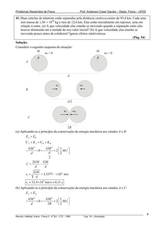 Problemas Resolvidos de Física                            Prof. Anderson Coser Gaudio – Depto. Física – UFES

41. Duas estrelas de nêutrons estão separadas pela distância centro-a-centro de 93,4 km. Cada uma
    tem massa de 1,56 × 1030 kg e raio de 12,6 km. Elas estão inicialmente em repouso, uma em
    relação à outra. (a) A que velocidade elas estarão se movendo quando a separação entre elas
    houver diminuído até a metade do seu valor inicial? (b) A que velocidade elas estarão se
    movendo pouco antes de colidirem? Ignore efeitos relativísticos.
                                                                                         (Pág. 54)
Solução.
Considere o seguinte esquema da situação:
               M                                                      M
                     v0 = 0                                                 v0 = 0
               R                                                      R
       A



                                              d

                                 v1                       -v1
        B


                                              d/2

                                         v2         -v2
            C


                                       2R
(a) Aplicando-se o princípio da conservação da energia mecânica aos estados A e B:
        E A = EB
        U A + K A = UB + KB
           GM 2       GM 2     ⎛1     ⎞
        −       +0= −      + 2 ⎜ Mv12 ⎟
             d         d       ⎝2     ⎠
                       2
              2GM GM
        v12 =     −
               d     d
                GM
        v1 =       = 3,3377      × 107 m/s
                 d
        v1 ≈ 33, 4 × 103 km/s ≈ 0,11 c
(b) Aplicando-se o princípio da conservação da energia mecânica aos estados A e C:
        E A = EB
            GM 2       GM 2     ⎛1  2⎞
        −        +0= −      + 2 ⎜ Mv2 ⎟
             d          2R      ⎝2    ⎠

________________________________________________________________________________________________________       9
                                       a
Resnick, Halliday, Krane - Física 2 - 4 Ed. - LTC - 1996. Cap. 16 – Gravitação
 