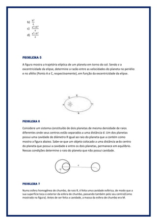 b)

   c)

   d)




PROBLEMA 5

A figura mostra a trajetória elíptica de um planeta em torno do sol. Sendo є a
excentricidade da elipse, determine a razão entre as velocidades do planeta no periélio
e no afélio (Ponto A e C, respectivamente), em função da excentricidade da elipse .




PROBLEMA 6

Considere um sistema constituído de dois planetas de mesma densidade de raios
diferentes onde seus centros estão separados a uma distância d. Um dos planetas
possui uma cavidade de diâmetro R igual ao raio do planeta que a contém como
mostra a figura abaixo. Sabe-se que um objeto colocado a uma distância a do centro
do planeta que possui a cavidade e entre os dois planetas, permanece em equilíbrio.
Nessas condições determine o raio do planeta que não possui cavidade.




PROBLEMA 7

Numa esfera homogênea de chumbo, de raio R, é feita uma cavidade esférica, de modo que a
sua superfície toca o exterior da esfera de chumbo, passando também pelo seu centro(Como
mostrado na figura). Antes de ser feita a cavidade, a massa da esfera de chumbo era M.
 