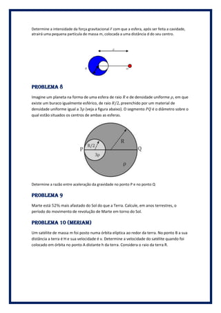 Determine a intensidade da força gravitacional F com que a esfera, após ser feita a cavidade,
atrairá uma pequena partícula de massa m, colocada a uma distância d do seu centro.




PROBLEMA 8
Imagine um planeta na forma de uma esfera de raio e de densidade uniforme , em que
existe um buraco igualmente esférico, de raio /2, preenchido por um material de
densidade uniforme igual a 3 (veja a figura abaixo). O segmento   é o diâmetro sobre o
qual estão situados os centros de ambas as esferas.




Determine a razão entre aceleração da gravidade no ponto P e no ponto Q

PROBLEMA 9
Marte está 52% mais afastado do Sol do que a Terra. Calcule, em anos terrestres, o
período do movimento de revolução de Marte em torno do Sol.

PROBLEMA 10 (meriam)
Um satélite de massa m foi posto numa órbita elíptica ao redor da terra. No ponto B a sua
distância a terra é H e sua velocidade é v. Determine a velocidade do satélite quando foi
colocado em órbita no ponto A distante h da terra. Considera o raio da terra R.
 