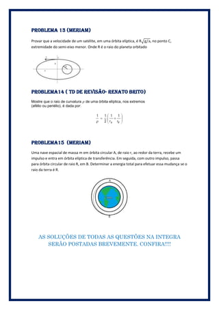 PROBLEMA 13 (meriam)

Provar que a velocidade de um satélite, em uma órbita elíptica, é R , no ponto C,
extremidade do semi-eixo menor. Onde R é o raio do planeta orbitado




Problema14 ( td de revisão- Renato brito)
Mostre que o raio de curvatura      de uma órbita elíptica, nos extremos
(afélio ou periélio), é dada por:




Problema15 (meriam)
Uma nave espacial de massa m em órbita circular A, de raio r, ao redor da terra, recebe um
impulso e entra em órbita elíptica de transferência. Em seguida, com outro impulso, passa
para órbita circular de raio R, em B. Determinar a energia total para efetuar essa mudança se o
raio da terra é R.




    AS SOLUÇÕES DE TODAS AS QUESTÕES NA INTEGRA
       SERÃO POSTADAS BREVEMENTE. CONFIRA!!!!
 