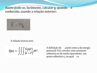 Assim pode-se, facilmente, calcular g, quando é
conhecido, usando a relação anterior:
A relação inversa será:
A definição de ,assim como a da energia
potencial V(r), envolve uma constante
arbitrária ou de modo equivalente, um
ponto arbitrário rs no qual =0
 