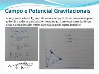 Campo e Potencial Gravitacionais
A força gravitacional Fm exercida sobre uma partícula de massa m no ponto
r, devido a todas as partículas mi no ponto ri , é um vetor soma das forças
devido a cada uma das outras partículas agindo separadamente:
 