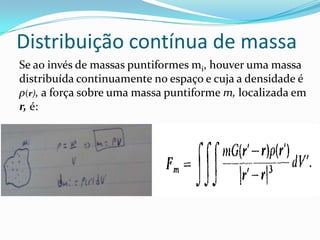Distribuição contínua de massa
Se ao invés de massas puntiformes mi, houver uma massa
distribuída continuamente no espaço e cuja a densidade é
ρ(r), a força sobre uma massa puntiforme m, localizada em
r, é:
 