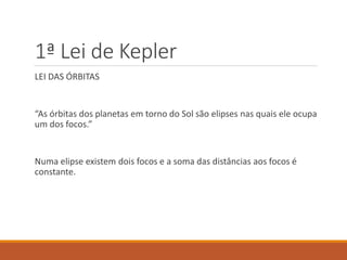 1ª Lei de Kepler
LEI DAS ÓRBITAS
“As órbitas dos planetas em torno do Sol são elipses nas quais ele ocupa
um dos focos.”
Numa elipse existem dois focos e a soma das distâncias aos focos é
constante.
 