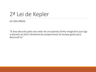 2ª Lei de Kepler
LEI DAS ÁREAS
“A área descrita pelo raio vetor de um planeta (linha imaginária que liga
o planeta ao Sol) é diretamente proporcional ao tempo gasto para
descrevê-la.”
 