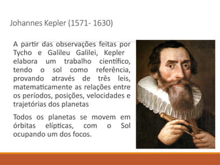 Johannes Kepler (1571- 1630)
A partir das observações feitas por
Tycho e Galileu Galilei, Kepler
elabora um trabalho científico,
tendo o sol como referência,
provando através de três leis,
matematicamente as relações entre
os períodos, posições, velocidades e
trajetórias dos planetas
Todos os planetas se movem em
órbitas elípticas, com o Sol
ocupando um dos focos.
 