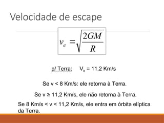 Velocidade de escape
R
GM
ve
2

p/ Terra: Ve = 11,2 Km/s
Se v < 8 Km/s: ele retorna à Terra.
Se v ≥ 11,2 Km/s, ele não retorna à Terra.
Se 8 Km/s < v < 11,2 Km/s, ele entra em órbita elíptica
da Terra.
 