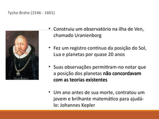 Tycho Brahe (1546 - 1601)
• Construiu um observatório na ilha de Ven,
chamado Uranienborg
• Fez um registro contínuo da posição do Sol,
Lua e planetas por quase 20 anos
• Suas observações permitiram-no notar que
a posição dos planetas não concordavam
com as teorias existentes
• Um ano antes de sua morte, contratou um
jovem e brilhante matemático para ajudá-
lo: Johannes Kepler
 