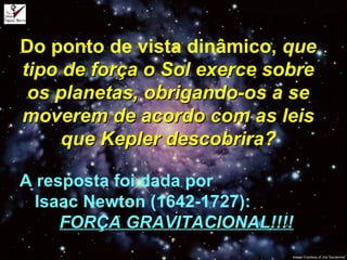 Do ponto de vista dinâmico, queque
tipo de força o Sol exerce sobretipo de força o Sol exerce sobre
os planetas, obrigando-os a seos planetas, obrigando-os a se
moverem de acordo com as leismoverem de acordo com as leis
que Kepler descobriraque Kepler descobrira?
A resposta foi dada por
Isaac Newton (1642-1727):
FORÇA GRAVITACIONAL!!!!FORÇA GRAVITACIONAL!!!!
 