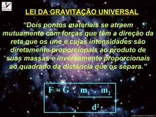 LEI DA GRAVITAÇÃO UNIVERSAL
“Dois pontos materiais se atraem
mutuamente com forças que têm a direção da
reta que os une e cujas intensidades são
diretamente proporcionais ao produto de
suas massas e inversamente proporcionais
ao quadrado da distância que os separa.”
F = G . m1 . m2
d2
 