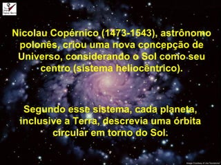 Nicolau Copérnico (1473-1543), astrônomo
polonês, criou uma nova concepção de
Universo, considerando o Sol como seu
centro (sistema heliocêntrico).
Segundo esse sistema, cada planeta,
inclusive a Terra, descrevia uma órbita
circular em torno do Sol.
 