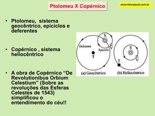 Modelo heliocêntrico de Copérnicowww.fisicaatual.com.brA medida que se conhecia melhor os movimentos dos planetas, o Sistema Geocêntrico apresentava problemas crescentes. Desde a Grécia Antiga o sistema de epicíclos vinha sendo modificado com a adição de novos epicíclos sobre os epicíclos. No século XVI surgiu uma obra devida ao polonês Nicolau Copérnico onde se assumia uma nova proposta para o universo que propunha que o Sol estivesse no centro do universo. Os planetas descreviam círculos em torno do Sol. Este sistema é conhecido como Heliocêntrico.É importante observar que a proposta do Sistema Heliocêntrico consistia na retomada de uma proposta feita anteriormente na Grécia Antiga. Ela significava, no entanto, uma mudança filosófica radical pois tirava o homem do centro do universo.