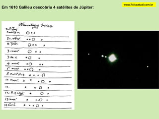 COPÉRNICOwww.fisicaatual.com.brCopérnico deduziu a escala relativa de distâncias no sistema solar. rT, a distância Sol-Terra, é hoje a unidade astronômica (U.A.).O eixo da Terra tem uma direção fixa no espaço (23,50 com a normal). É verão no hemisfério sul quando o Sol está mais próximo do Trópico de Capricórniowww.fisicaatual.com.brGALILEUGalileu Galilei (1564-1642) construiu em 1609 um telescópio que ampliava de um fator 1000 o poder de observação.Notou que Júpiter apresentava fases como a lua concluindo que não tinha luz própriaPublicou estas descobertas em “Sidereus Nuncius”               ( O Mensageiro das Estrelas” em 1610).Em 1632 publicou “Diálogo sobre os Dois Principais Sistemas do Mundo, o Ptolomaico e o Copernicano”onde defendia o ponto de vista de CopérnicoEm 1633 Galileu foi julgado pelo Santo Ofício e obrigado a abjurar seus  “erros e heresias”. Foi condenado à prisão domiciliar. Neste período de 9 anos até sua morte escreveu secretamente “Diálogos sobre Duas Novas Ciências”.Galileu se convenceu que Copérnico estava correto por meio de observações do Sol, Vênus e as luas de Júpiter, usando o telescópio recém inventado.Talvez o fato de entender o que é inércia é que levou Galileu a defender as idéias de Copérnico.