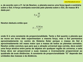 www.fisicaatual.com.brCom esses valores ele descobriu a relação matemática que existe entre  o período de translação dos planetas (T) e a distância média do planeta ao Sol ( D), a qual recebeu o nome de Lei dos Períodos, que diz:“ O quadrado do período de translação de um planeta é diretamente proporcionao ao cubo da sua distância média ao Sol.”D3 (em UA)T2
