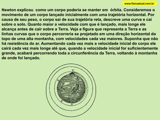 www.fisicaatual.com.brNewton determinou que a relação entre a aceleração que a Terra exerce na Lua    (a Lua) e a aceleração na superfície da Terra (g = 9,9 m/s2) é: Newton sabia que a relação entre o quadrado da distância da Lua ao centro da Terra (RE) e o quadrado da distância de um ponto na superfície ao centro da Terra (R) é:aLuagRREEssas medidas inspiraram Newton a afirmar que a força de atração gravitacional varia com o inverso do quadrado da distância:
