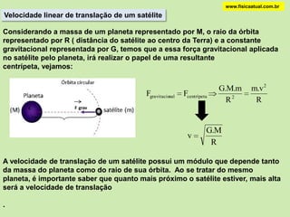 ACELERAÇÃO DA GRAVIDADEwww.fisicaatual.com.brA Terra, de massa M e raio R, exerce uma força de atração gravitacional sobre um corpo, de massa m, localizado na sua superfície. A distância entre o centro de gravidade da Terra e o corpo é "d", que é igual ao raio     ( d = R ). Desprezando-se os efeitos de rotação da Terra, a força gravitacional será o próprio peso do corpo.mF = PF = PM- F Caso o corpo esteja a uma altura "h" em relação à superfície, a distância "d" passará para R + h e a aceleração gravitacional é modificada para :