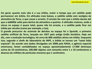 www.fisicaatual.com.brMOVIMENTO ORBITALA força gravitacional atua como o barbante da figura. Ela obriga a bola a manter-se em movimento circular.Se o barbante arrebentar, a bola passará a se mover, pelo princípio da inércia, em movimento retilíneo uniforme.O movimento de satélites foi compreendido por Newton, que argumentava que a Lua era simplesmente um projétil circundando a Terra sob atração da força gravitacional.