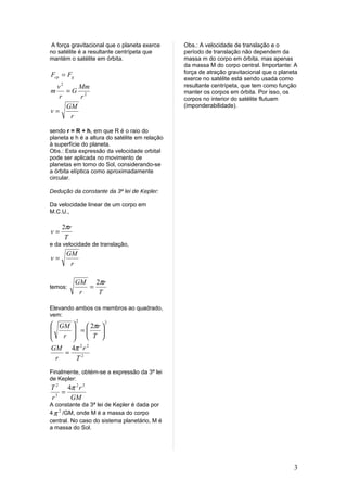 A força gravitacional que o planeta exerce     Obs.: A velocidade de translação e o
no satélite é a resultante centrípeta que       período de translação não dependem da
mantém o satélite em órbita.                    massa m do corpo em órbita, mas apenas
                                                da massa M do corpo central. Importante: A
Fcp = Fg                                        força de atração gravitacional que o planeta
                                                exerce no satélite está sendo usada como
 v2    Mm                                       resultante centrípeta, que tem como função
m   =G 2                                        manter os corpos em órbita. Por isso, os
  r    r                                        corpos no interior do satélite flutuam
    GM                                          (imponderabilidade).
v=
     r

sendo r = R + h, em que R é o raio do
planeta e h é a altura do satélite em relação
à superfície do planeta.
Obs.: Esta expressão da velocidade orbital
pode ser aplicada no movimento de
planetas em torno do Sol, considerando-se
a órbita elíptica como aproximadamente
circular.

Dedução da constante da 3ª lei de Kepler:

Da velocidade linear de um corpo em
M.C.U.,

     2πr
v=
      T
e da velocidade de translação,
      GM
v=
       r

           GM 2πr
temos:        =
            r   T

Elevando ambos os membros ao quadrado,
vem:
           2
 GM        2πr 
                   2
      =      
 r        T 
     
GM 4π 2 r 2
    =
  r     T2
Finalmente, obtém-se a expressão da 3ª lei
de Kepler:
T 2 4π 2 r 2
   =
r3   GM
A constante da 3ª lei de Kepler é dada por
4 π 2 /GM, onde M é a massa do corpo
central. No caso do sistema planetário, M é
a massa do Sol.




                                                                                          3
 