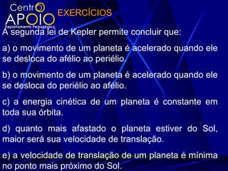 EXERCÍCIOS
A segunda lei de Kepler permite concluir que:
a) o movimento de um planeta é acelerado quando ele
se desloca do afélio ao periélio.
b) o movimento de um planeta é acelerado quando ele
se desloca do periélio ao afélio.
c) a energia cinética de um planeta é constante em
toda sua órbita.
d) quanto mais afastado o planeta estiver do Sol,
maior será sua velocidade de translação.
e) a velocidade de translação de um planeta é mínima
no ponto mais próximo do Sol.
 