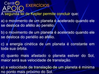EXERCÍCIOS
A segunda lei de Kepler permite concluir que:
a) o movimento de um planeta é acelerado quando ele
se desloca do afélio ao periélio.
b) o movimento de um planeta é acelerado quando ele
se desloca do periélio ao afélio.
c) a energia cinética de um planeta é constante em
toda sua órbita.
d) quanto mais afastado o planeta estiver do Sol,
maior será sua velocidade de translação.
e) a velocidade de translação de um planeta é mínima
no ponto mais próximo do Sol.
 