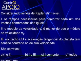 Considerando as leis de Kepler afirma-se:
I. os tempos necessários para percorrer cada um dos
trechos sombreados são iguais.
II. o módulo da velocidade v1 é menor do que o módulo
da velocidade v2.
III. no trecho CD a aceleração tangencial do planeta tem
sentido contrário ao de sua velocidade
São corretas:
a) I e II b) I e III c) I somente d) todas
 