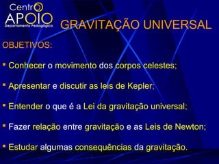 GRAVITAÇÃO UNIVERSAL
OBJETIVOS:
 Conhecer o movimento dos corpos celestes;
 Apresentar e discutir as leis de Kepler;
 Entender o que é a Lei da gravitação universal;
 Fazer relação entre gravitação e as Leis de Newton;
 Estudar algumas consequências da gravitação.
 