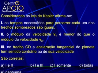 Considerando as leis de Kepler afirma-se:
I. os tempos necessários para percorrer cada um dos
trechos sombreados são iguais.
II. o módulo da velocidade v1 é menor do que o
módulo da velocidade v2.
III. no trecho CD a aceleração tangencial do planeta
tem sentido contrário ao de sua velocidade
São corretas:
a) I e II b) I e III c) I somente d) todas
 