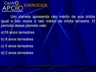 EXERCÍCIOS
Um planeta apresenta raio médio de sua órbita
igual a oito vezes o raio médio da órbita terrestre. O
período desse planeta vale:
a)16 anos terrestres
b) 8 anos terrestres
c) 4 anos terrestres
d) 2 anos terrestres
 