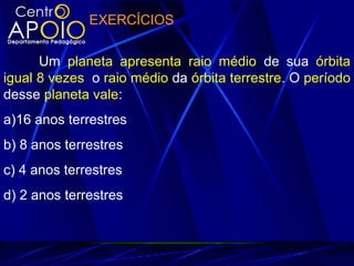 EXERCÍCIOS
Um planeta apresenta raio médio de sua órbita
igual 8 vezes o raio médio da órbita terrestre. O período
desse planeta vale:
a)16 anos terrestres
b) 8 anos terrestres
c) 4 anos terrestres
d) 2 anos terrestres
 