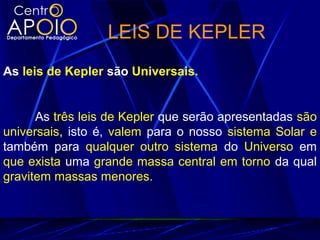 LEIS DE KEPLER
As leis de Kepler são Universais.
As três leis de Kepler que serão apresentadas são
universais, isto é, valem para o nosso sistema Solar e
também para qualquer outro sistema do Universo em
que exista uma grande massa central em torno da qual
gravitem massas menores.
 