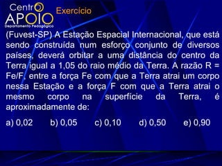 Exercício
(Fuvest-SP) A Estação Espacial Internacional, que está
sendo construída num esforço conjunto de diversos
países, deverá orbitar a uma distância do centro da
Terra igual a 1,05 do raio médio da Terra. A razão R =
Fe/F, entre a força Fe com que a Terra atrai um corpo
nessa Estação e a força F com que a Terra atrai o
mesmo corpo na superfície da Terra, é
aproximadamente de:
a) 0,02 b) 0,05 c) 0,10 d) 0,50 e) 0,90
 