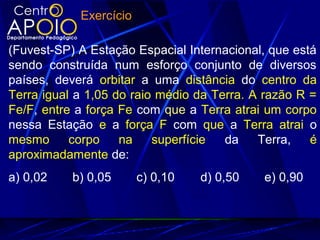 Exercício
(Fuvest-SP) A Estação Espacial Internacional, que está
sendo construída num esforço conjunto de diversos
países, deverá orbitar a uma distância do centro da
Terra igual a 1,05 do raio médio da Terra. A razão R =
Fe/F, entre a força Fe com que a Terra atrai um corpo
nessa Estação e a força F com que a Terra atrai o
mesmo corpo na superfície da Terra, é
aproximadamente de:
a) 0,02 b) 0,05 c) 0,10 d) 0,50 e) 0,90
 
