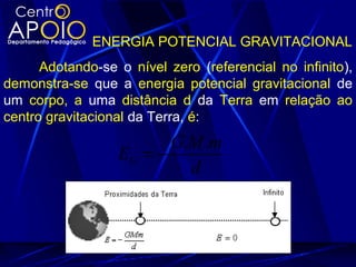 ENERGIA POTENCIAL GRAVITACIONAL
Adotando-se o nível zero (referencial no infinito),
demonstra-se que a energia potencial gravitacional de
um corpo, a uma distância d da Terra em relação ao
centro gravitacional da Terra, é:
d
mMG
EG
..
−=
 