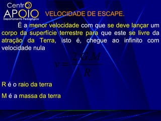 VELOCIDADE DE ESCAPE.
É a menor velocidade com que se deve lançar um
corpo da superfície terrestre para que este se livre da
atração da Terra, isto é, chegue ao infinito com
velocidade nula
R
MG
v
..2
=
R é o raio da terra
M é a massa da terra
 
