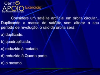 Considere um satélite artificial em órbita circular..
Duplicando a massa do satélite sem alterar o seu
período de revolução, o raio da órbita será:
a) duplicado.
b) quadruplicado.
c) reduzido à metade.
d) reduzido à Quarta parte.
e) o mesmo.
Exercício
 