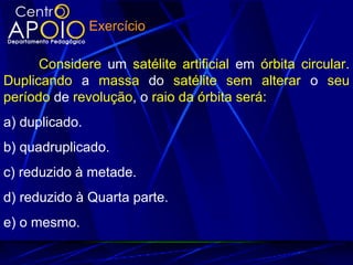 Considere um satélite artificial em órbita circular.
Duplicando a massa do satélite sem alterar o seu
período de revolução, o raio da órbita será:
a) duplicado.
b) quadruplicado.
c) reduzido à metade.
d) reduzido à Quarta parte.
e) o mesmo.
Exercício
 