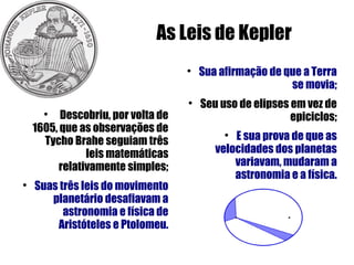 As Leis de Kepler
                                    
                                        Sua afirmação de que a Terra
                                                          se movia;
                                    
                                        Seu uso de elipses em vez de
      
          Descobriu, por volta de                          epiciclos;
    1605, que as observações de
      Tycho Brahe seguiam três
                                             
                                               E sua prova de que as
                leis matemáticas           velocidades dos planetas
          relativamente simples;               variavam, mudaram a
                                               astronomia e a física.

    Suas três leis do movimento
       planetário desafiavam a
          astronomia e física de
        Aristóteles e Ptolomeu.
 