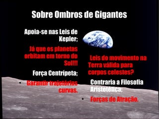 Sobre Ombros de Gigantes

        Apoia-se nas Leis de
                     Kepler;
    
          Já que os planetas
        orbitam em torno do     
                                     Leis do movimento na
                       Sol!!!       Terra válida para
        
            Força Centrípeta;       corpos celestes?
    
        Garantir trajetórias    
                                    Contraria a Filosofia
                     curvas.        Aristotélica;
                                
                                    Forças de Atração.
 