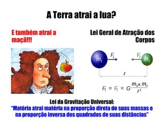 A Terra atrai a lua?
E também atrai a                Lei Geral de Atração dos
maçã!!!                                           Corpos




                Lei da Gravitação Universal:
“Matéria atrai matéria na proporção direta de suas massas e
  na proporção inversa dos quadrados de suas distâncias”
 
