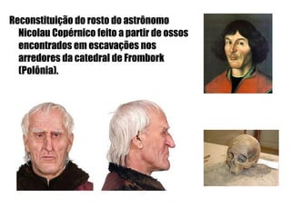 Reconstituição do rosto do astrônomo
  Nicolau Copérnico feito a partir de ossos
  encontrados em escavações nos
  arredores da catedral de Frombork
  (Polônia).
 