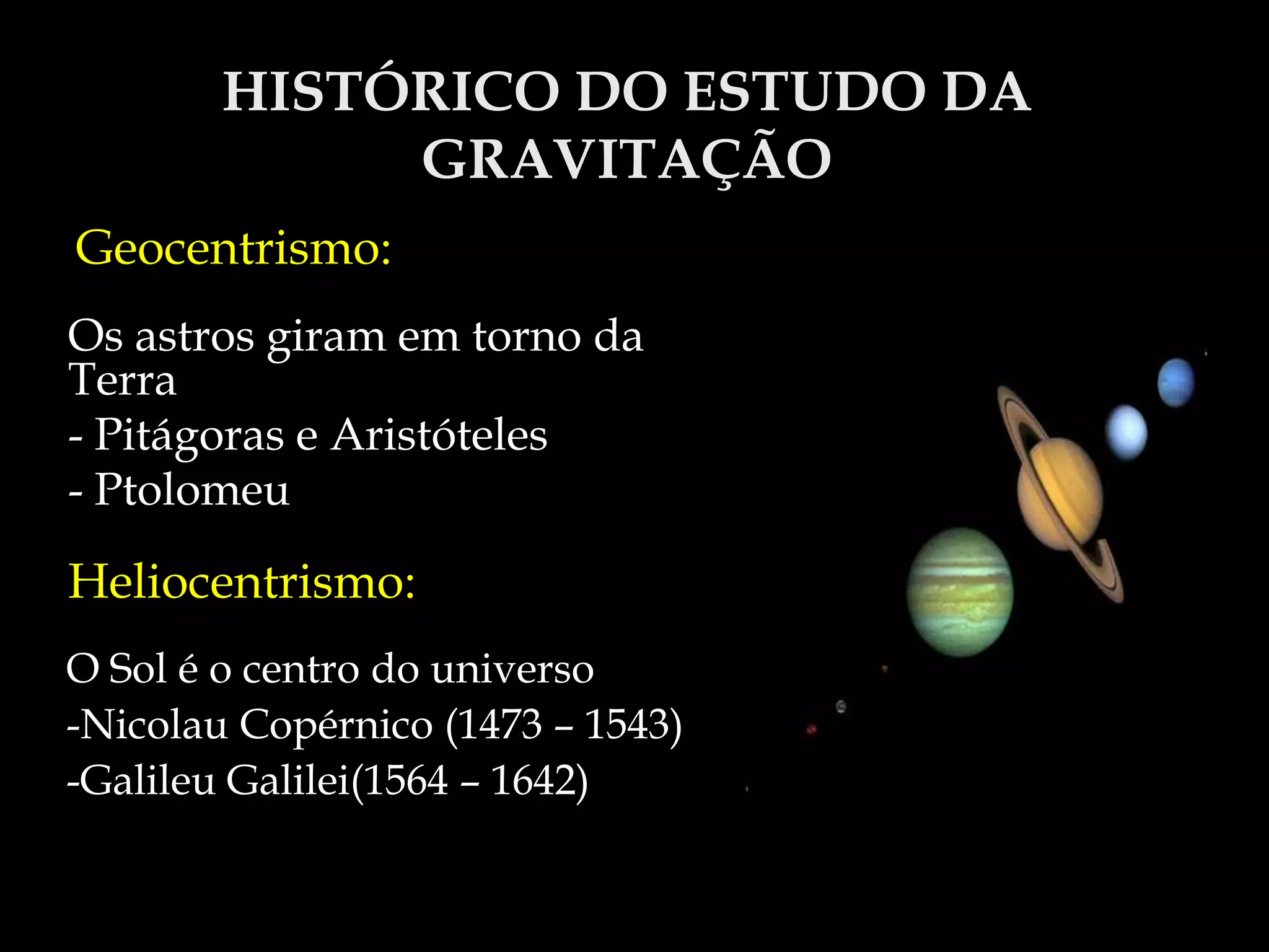 HISTÓRICO DO ESTUDO DA
GRAVITAÇÃO
Geocentrismo:
Os astros giram em torno da
Terra
- Pitágoras e Aristóteles
- Ptolomeu
Heliocentrismo:
O Sol é o centro do universo
-Nicolau Copérnico (1473 – 1543)
-Galileu Galilei(1564 – 1642)
